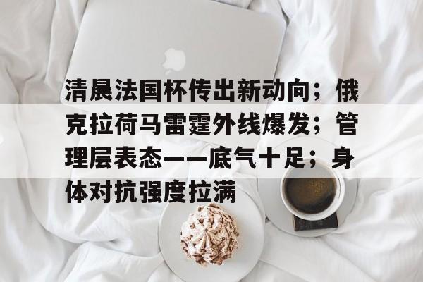 开云app-清晨法国杯传出新动向；俄克拉荷马雷霆外线爆发；管理层表态——底气十足；身体对抗强度拉满的简单介绍-开云app